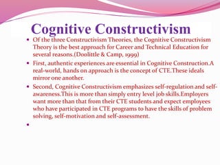 Cognitive Constructivism
 Of the three Constructivism Theories, the Cognitive Constructivism
Theory is the best approach for Career and Technical Education for
several reasons.(Doolittle & Camp, 1999)
 First, authentic experiences are essential in Cognitive Construction.A
real-world, hands on approach is the concept of CTE.These ideals
mirror one another.
 Second, Cognitive Constructivism emphasizes self-regulation and self-
awareness.This is more than simply entry level job skills.Employers
want more than that from their CTE students and expect employees
who have participated in CTE programs to have the skills of problem
solving, self-motivation and self-assessment.

 