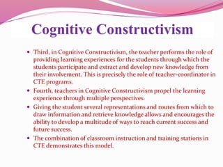 Cognitive Constructivism
 Third, in Cognitive Constructivism, the teacher performs the role of
providing learning experiences for the students through which the
students participate and extract and develop new knowledge from
their involvement. This is precisely the role of teacher-coordinator in
CTE programs.
 Fourth, teachers in Cognitive Constructivism propel the learning
experience through multiple perspectives.
 Giving the student several representations and routes from which to
draw information and retrieve knowledge allows and encourages the
ability to develop a multitude of ways to reach current success and
future success.
 The combination of classroom instruction and training stations in
CTE demonstrates this model.
 