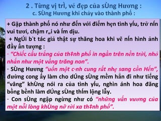2 . Từng vị trí, vẻ đẹp của sông Hương : + Gặp thành phố nó như đến với điểm hẹn tình yêu, trở nên vui tươi, chậm rãi và êm dịu. + Ngòi bút tác giả thật sự thăng hoa khi vẽ nên hình ảnh đầy ấn tượng : “ Chiếc cầu trắng của thành phố in ngần trên nền trời, nhỏ nhắn như một vầng trăng non”.   Sông Hương  “uốn một cánh cung rất nhẹ sang cồn Hến”,  đường cong ấy làm cho dòng sông mềm hẳn đi như tiếng “vâng” không nói ra của tình yêu, nghìn ánh hoa đăng bồng bềnh làm dòng sông thêm lộng lẫy.  Con sông ngập ngừng như có  “những vấn vương của một nỗi lòng không nỡ rời xa thành phố”.  c. Sông Hương khi chảy vào thành phố : 