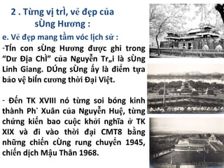 2 . Từng vị trí, vẻ đẹp của sông Hương : e. Vẻ đẹp mang tầm vóc lịch sử : Tên con sông Hương được ghi trong “Dư Địa Chí” của Nguyễn Trãi là sông Linh Giang. Dòng sông ấy là điểm tựa bảo vệ biên cương thời Đại Việt.  Đến TK XVIII nó từng soi bóng kinh thành Phú Xuân của Nguyễn Huệ, từng chứng kiến bao cuộc khởi nghĩa ở TK XIX và đi vào thời đại CMT8 bằng những chiến công rung chuyển 1945, chiến dịch Mậu Thân 1968. 