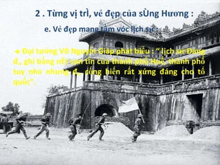 2 . Từng vị trí, vẻ đẹp của sông Hương : e. Vẻ đẹp mang tầm vóc lịch sử :    Đại tướng Võ Nguyên Giáp phát biểu : “ lịch sử Đảng đã ghi bằng nét son tên của thành phố Huế, thành phố tuy nhỏ nhưng đã cống hiến rất xứng đáng cho tổ quốc”. 