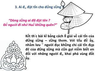 3. Ai đã đặt tên cho dòng sông ? “ Dòng sông ai đã đặt tên ? Để người đi nhớ Huế không quên?” Kết thúc bài kí bằng cách lí giải về cái tên của dòng sông – sông thơm. Với tiêu đề ấy, nhằm lưu ý người đọc không chỉ cái tên đẹp đẽ của dòng sông mà còn gợi niềm biết ơn đối với những người đã khai phá vùng đất ấy. 