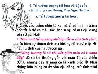 4. Trí tưởng tượng tài hoa và đặc sắc văn phong của Hoàng Phủ Ngọc Tường : a. Trí tưởng tượng tài hoa :   + Chiếc cầu trắng nhìn từ xa mà ví với mảnh trăng non     ở đó có màu sắc, ánh sáng, có nét dịu dàng của cô gái Huế. + “Như một tiếng vâng không nói ra của tình yêu”,  biểu hiện sự thuận tình mà không nói ra vì e lệ    nét nữ tính của người con gái. + “Sông Hương là sử thi viết giữa màu cỏ lá xanh biếc”  dù sử thi thường gắn với màu đỏ của chiến công, nhưng đây là màu cỏ lá xanh biếc    Phải chăng bản hùng ca ấy vẫn dịu dàng, trữ tình tươi mát. 