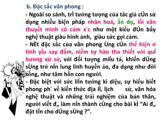 b. Đặc sắc văn phong : - Ngoài so sánh, trí tưởng tượng của tác giả còn sử dụng nhiều biện pháp  nhân hoá ,  ẩn dụ ,  lối văn thuyết minh có cảm xúc  như một kiểu đòn bẩy nghệ thuật giàu hình ảnh,  giàu sức gợi cảm. - Nét đặc sắc của văn phong ông còn  thể hiện ở tình yêu say đắm, niềm tự hào tha thiết với quê hương xứ sở , với đối tượng miêu tả, khiến dòng sông trở nên lung linh huyền ảo, đa dạng như đời sống, như tâm hồn con người. - Đặc biệt với sức liên tưởng kì diệu, sự hiểu biết phong phú về kiến thức địa lí, lịch  sử, văn hóa nghệ thuật và những trải nghiệm của bản thân, người viết đã làm nên thành công cho bài kí “Ai đã đặt tên cho dòng sông ?”. 