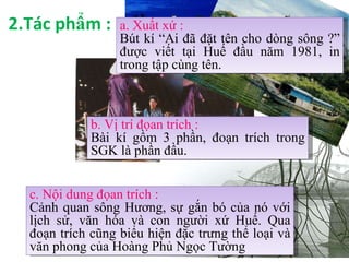 2.Tác phẩm : a. Xuất xứ : Bút kí “Ai đã đặt tên cho dòng sông ?”   được viết tại Huế đầu năm 1981, in trong tập cùng tên. b. Vị trí đọan trích : Bài kí gồm 3 phần, đoạn trích trong SGK là phần đầu. c. Nội dung đọan trích : Cảnh quan sông Hương, sự gắn bó của nó với lịch sử, văn hóa và con người xứ Huế. Qua đoạn trích cũng biểu hiện đặc trưng thể loại và văn phong của Hoàng Phủ Ngọc Tường 