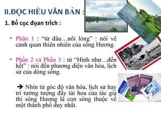 1. Bố cục đọan trích : II.ĐỌC HIỂU VĂN BẢN : Phần 1  : “từ đầu…nỗi lòng” : nói về cảnh quan thiên nhiên của sông Hương. Phần 2 và Phần 3  : từ “Hình như…đến hết” : nói đến phương diện văn hóa, lịch sử của dòng sông.    Nhìn từ góc độ văn hóa, lịch sử hay trí tưởng tượng đầy tài hoa của tác giả thì sông Hương là con sông thuộc về một thành phố duy nhất. 