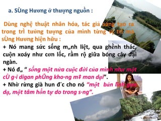 Dùng nghệ thuật nhân hóa, tác giả sáng tạo ra trong trí tưởng tượng của mình từng vị trí mà sông Hương hiện hữu : a. Sông Hương ở thượng nguồn : + Nó mang sức sống mãnh liệt, qua ghềnh thác, cuộn xoáy như cơn lốc, rầm rộ giữa bóng cây đại ngàn. + Nó đã “  sống một nửa cuộc đời của mình như một cô gái digan phóng khoáng mà man dại ”. + Nhờ rừng già hun đúc cho nó  “một  bản lĩnh gan dạ, một tâm hồn tự do trong sáng”. 