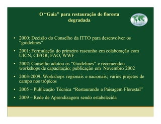 O “Guia” para restauração de floresta
                        degradada


• 2000: Decisão do Conselho da ITTO para desenvolver os
  “guidelines”
• 2001: Formulação do primeiro rascunho em colaboração com
  UICN, CIFOR, FAO, WWF
• 2002: Conselho adotou os “Guidelines” e recomendou
  workshops de capacitação; publicação em Novembro 2002
• 2003-2009: Workshops regionais e nacionais; vários projetos de
  campo nos trópicos
• 2005 – Publicação Técnica “Restaurando a Paisagem Florestal”
• 2009 – Rede de Aprendizagem sendo estabelecida
 