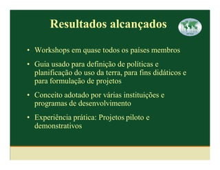 Resultados alcançados

• Workshops em quase todos os países membros
• Guia usado para definição de políticas e
  planificação do uso da terra, para fins didáticos e
  para formulação de projetos
• Conceito adotado por várias instituições e
  programas de desenvolvimento
• Experiência prática: Projetos piloto e
  demonstrativos
 