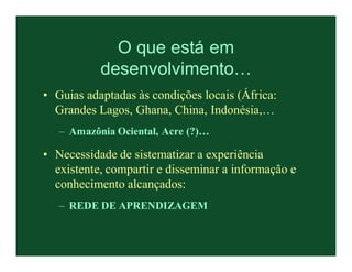 O que está em
           desenvolvimento…
• Guias adaptadas às condições locais (África:
  Grandes Lagos, Ghana, China, Indonésia,…
   – Amazônia Ociental, Acre (?)…

• Necessidade de sistematizar a experiência
  existente, compartir e disseminar a informação e
  conhecimento alcançados:
   – REDE DE APRENDIZAGEM
 