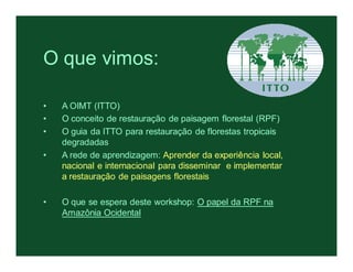 O que vimos:

•   A OIMT (ITTO)
•   O conceito de restauração de paisagem florestal (RPF)
•   O guia da ITTO para restauração de florestas tropicais
    degradadas
•   A rede de aprendizagem: Aprender da experiência local,
    nacional e internacional para disseminar e implementar
    a restauração de paisagens florestais

•   O que se espera deste workshop: O papel da RPF na
    Amazônia Ocidental
 
