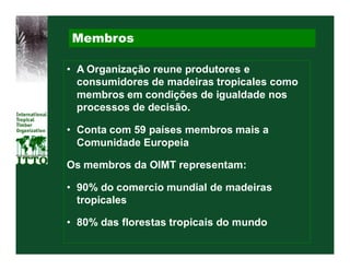 Membros

• A Organização reune produtores e
  consumidores de madeiras tropicales como
  membros em condições de igualdade nos
  processos de decisão.

• Conta com 59 países membros mais a
  Comunidade Europeia

Os membros da OIMT representam:

• 90% do comercio mundial de madeiras
  tropicales

• 80% das florestas tropicais do mundo
 