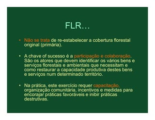 FLR…
• Não se trata de re-estabelecer a cobertura florestal
  original (primária).

• A chave of sucesso é a participação e colaboração.
  São os atores que devem identificar os vários bens e
  serviços florestais e ambientais que necessitam e
  como restaurar a capacidade produtiva destes bens
  e serviços num determinado território.

• Na prática, este exercício requer capacitação,
  organização comunitária, incentivos e medidas para
  encorajar práticas favoráveis e inibir práticas
  destrutivas.
 