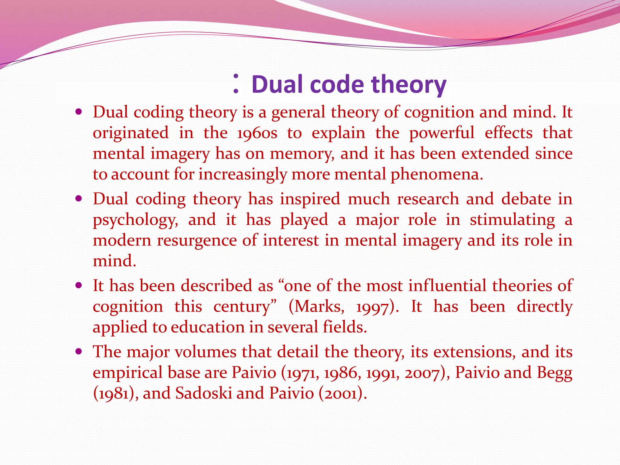 : Dual code theory
 Dual coding theory is a general theory of cognition and mind. It
originated in the 1960s to explain the powerful effects that
mental imagery has on memory, and it has been extended since
to account for increasingly more mental phenomena.
 Dual coding theory has inspired much research and debate in
psychology, and it has played a major role in stimulating a
modern resurgence of interest in mental imagery and its role in
mind.
 It has been described as “one of the most influential theories of
cognition this century” (Marks, 1997). It has been directly
applied to education in several fields.
 The major volumes that detail the theory, its extensions, and its
empirical base are Paivio (1971, 1986, 1991, 2007), Paivio and Begg
(1981), and Sadoski and Paivio (2001).
 