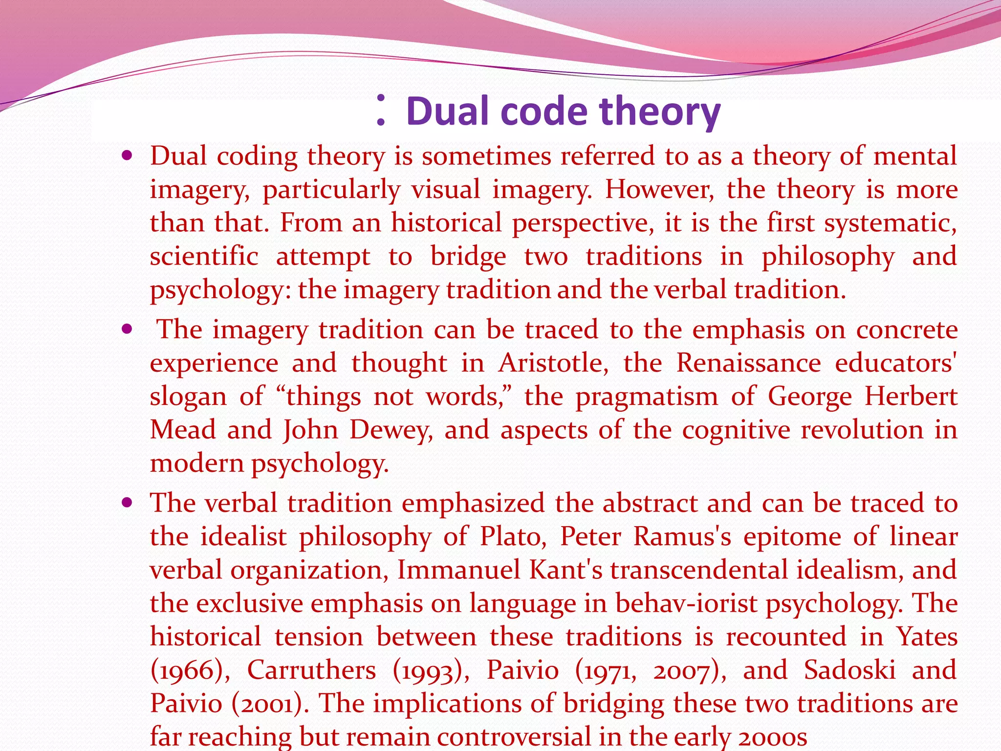 : Dual code theory
 Dual coding theory is sometimes referred to as a theory of mental
imagery, particularly visual imagery. However, the theory is more
than that. From an historical perspective, it is the first systematic,
scientific attempt to bridge two traditions in philosophy and
psychology: the imagery tradition and the verbal tradition.
 The imagery tradition can be traced to the emphasis on concrete
experience and thought in Aristotle, the Renaissance educators'
slogan of “things not words,” the pragmatism of George Herbert
Mead and John Dewey, and aspects of the cognitive revolution in
modern psychology.
 The verbal tradition emphasized the abstract and can be traced to
the idealist philosophy of Plato, Peter Ramus's epitome of linear
verbal organization, Immanuel Kant's transcendental idealism, and
the exclusive emphasis on language in behav-iorist psychology. The
historical tension between these traditions is recounted in Yates
(1966), Carruthers (1993), Paivio (1971, 2007), and Sadoski and
Paivio (2001). The implications of bridging these two traditions are
far reaching but remain controversial in the early 2000s
 