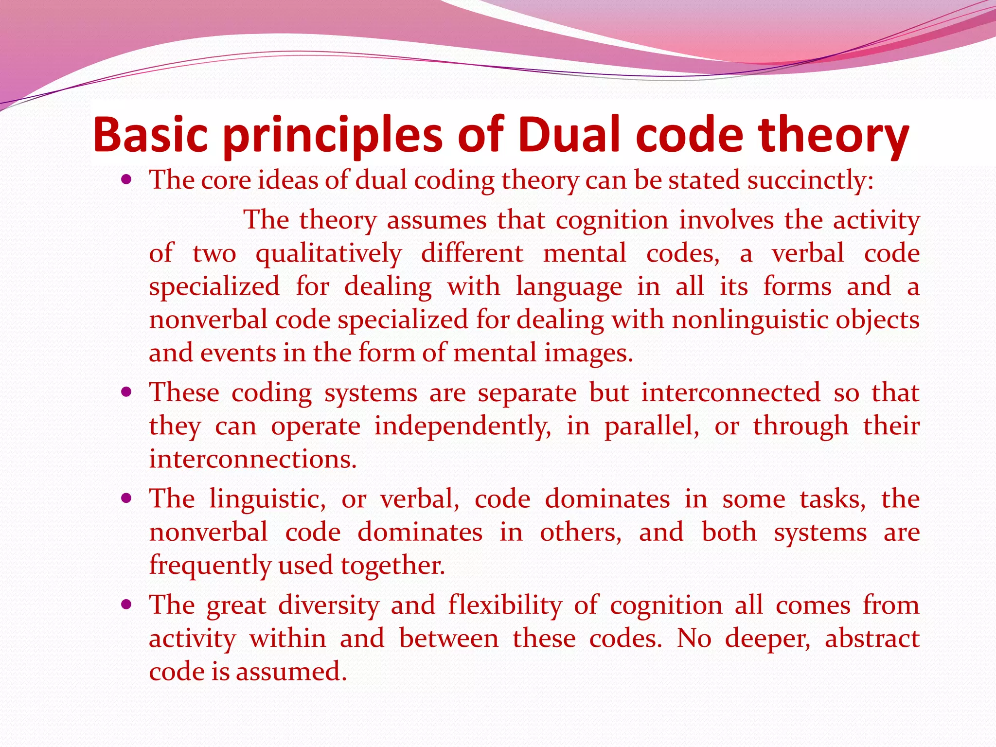 Basic principles of Dual code theory
 The core ideas of dual coding theory can be stated succinctly:
The theory assumes that cognition involves the activity
of two qualitatively different mental codes, a verbal code
specialized for dealing with language in all its forms and a
nonverbal code specialized for dealing with nonlinguistic objects
and events in the form of mental images.
 These coding systems are separate but interconnected so that
they can operate independently, in parallel, or through their
interconnections.
 The linguistic, or verbal, code dominates in some tasks, the
nonverbal code dominates in others, and both systems are
frequently used together.
 The great diversity and flexibility of cognition all comes from
activity within and between these codes. No deeper, abstract
code is assumed.
 