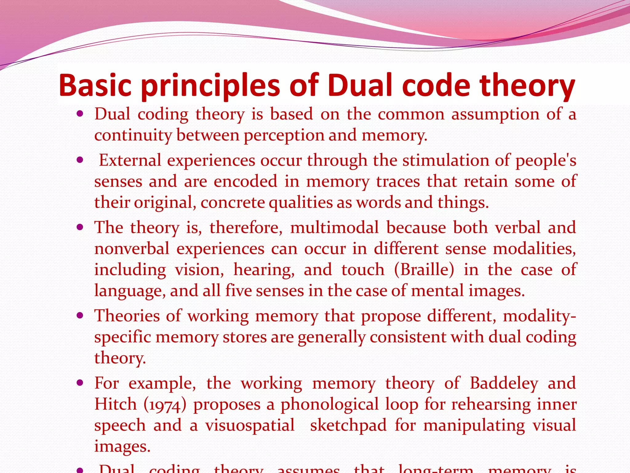 Basic principles of Dual code theory
 Dual coding theory is based on the common assumption of a
continuity between perception and memory.
 External experiences occur through the stimulation of people's
senses and are encoded in memory traces that retain some of
their original, concrete qualities as words and things.
 The theory is, therefore, multimodal because both verbal and
nonverbal experiences can occur in different sense modalities,
including vision, hearing, and touch (Braille) in the case of
language, and all five senses in the case of mental images.
 Theories of working memory that propose different, modality-
specific memory stores are generally consistent with dual coding
theory.
 For example, the working memory theory of Baddeley and
Hitch (1974) proposes a phonological loop for rehearsing inner
speech and a visuospatial sketchpad for manipulating visual
images.
 