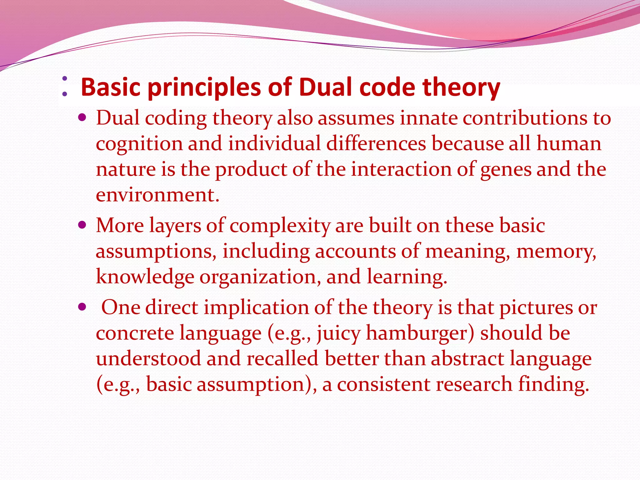: Basic principles of Dual code theory
 Dual coding theory also assumes innate contributions to
cognition and individual differences because all human
nature is the product of the interaction of genes and the
environment.
 More layers of complexity are built on these basic
assumptions, including accounts of meaning, memory,
knowledge organization, and learning.
 One direct implication of the theory is that pictures or
concrete language (e.g., juicy hamburger) should be
understood and recalled better than abstract language
(e.g., basic assumption), a consistent research finding.
 