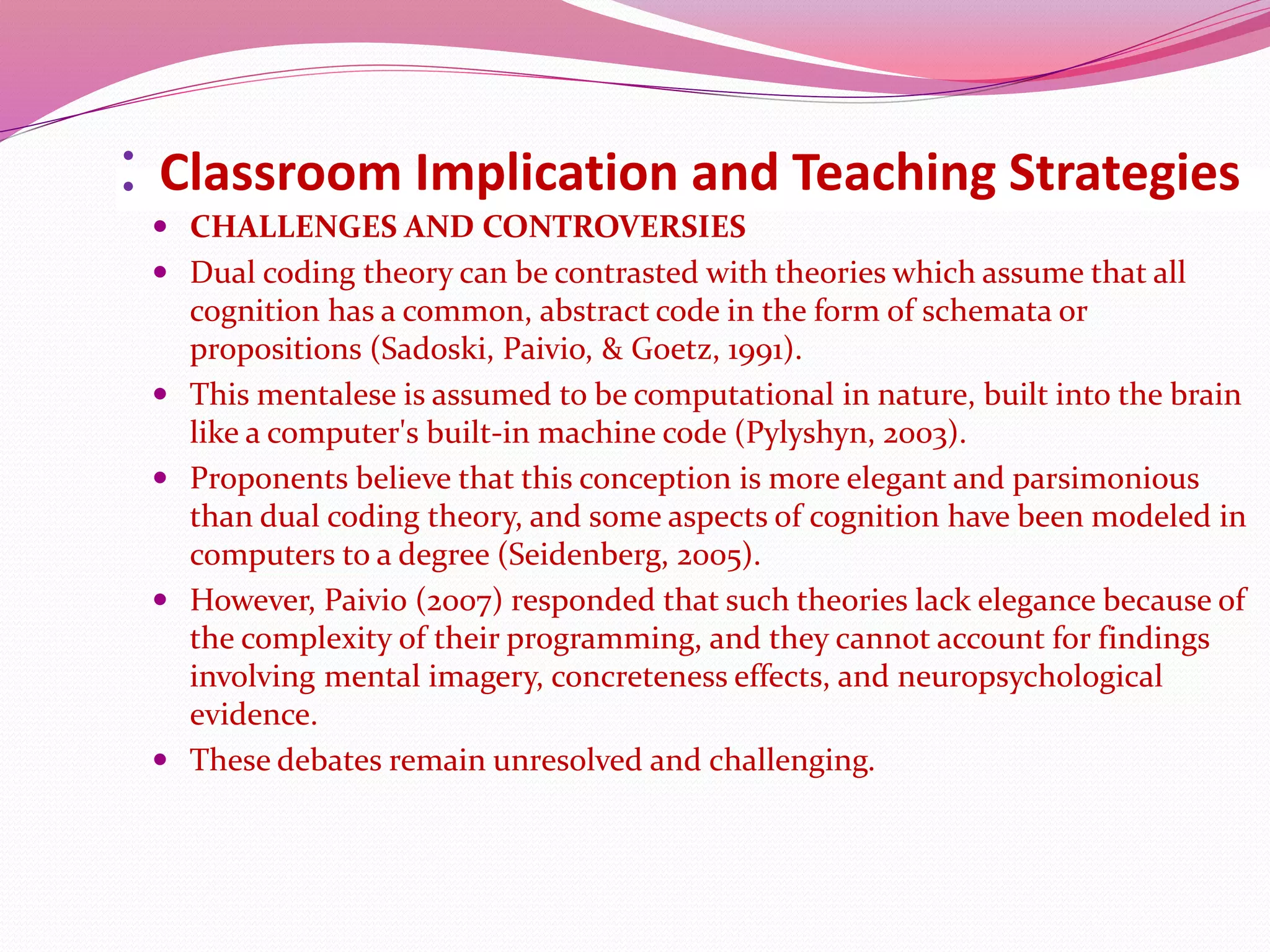 : Classroom Implication and Teaching Strategies
 CHALLENGES AND CONTROVERSIES
 Dual coding theory can be contrasted with theories which assume that all
cognition has a common, abstract code in the form of schemata or
propositions (Sadoski, Paivio, & Goetz, 1991).
 This mentalese is assumed to be computational in nature, built into the brain
like a computer's built-in machine code (Pylyshyn, 2003).
 Proponents believe that this conception is more elegant and parsimonious
than dual coding theory, and some aspects of cognition have been modeled in
computers to a degree (Seidenberg, 2005).
 However, Paivio (2007) responded that such theories lack elegance because of
the complexity of their programming, and they cannot account for findings
involving mental imagery, concreteness effects, and neuropsychological
evidence.
 These debates remain unresolved and challenging.
 