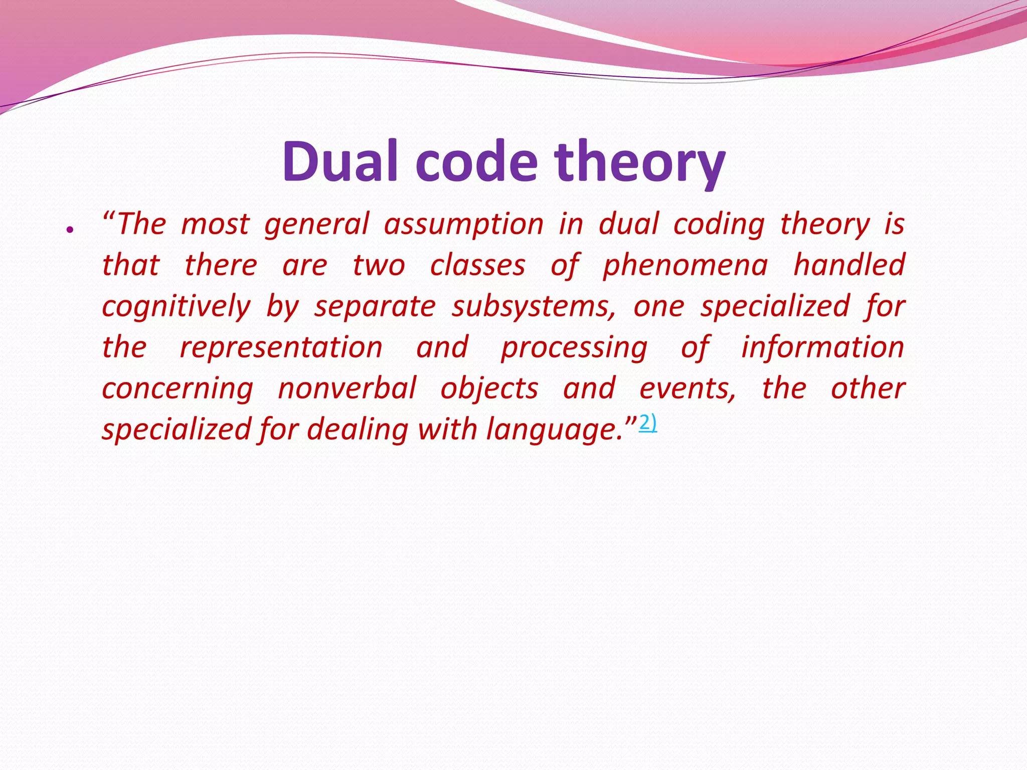 Dual code theory
● “The most general assumption in dual coding theory is
that there are two classes of phenomena handled
cognitively by separate subsystems, one specialized for
the representation and processing of information
concerning nonverbal objects and events, the other
specialized for dealing with language.”2)
 