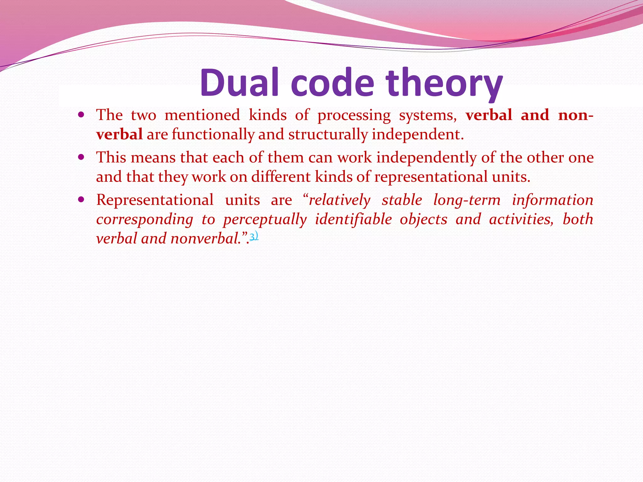 Dual code theory
 The two mentioned kinds of processing systems, verbal and non-
verbal are functionally and structurally independent.
 This means that each of them can work independently of the other one
and that they work on different kinds of representational units.
 Representational units are “relatively stable long-term information
corresponding to perceptually identifiable objects and activities, both
verbal and nonverbal.”.3)
 