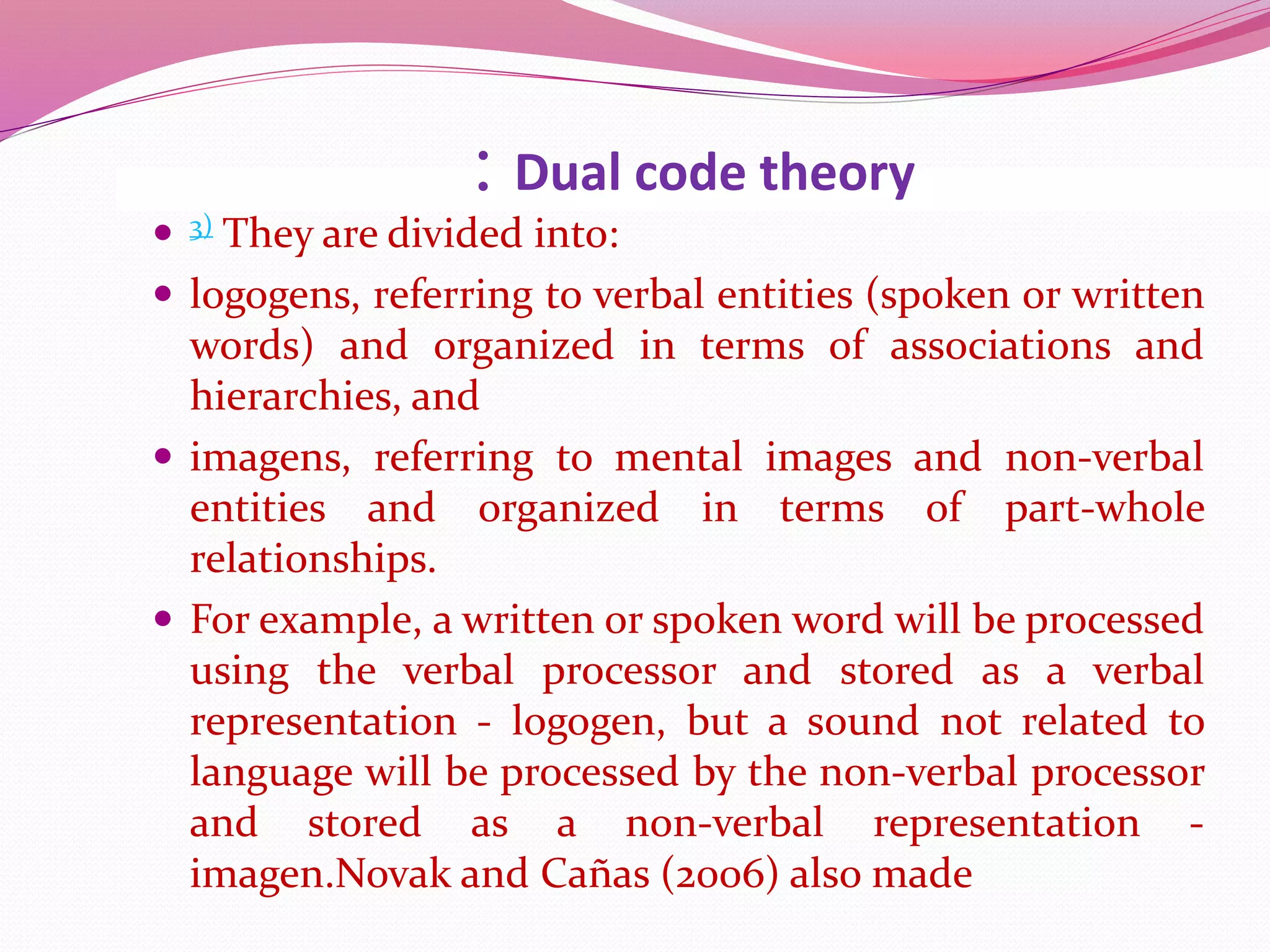 : Dual code theory
 3) They are divided into:
 logogens, referring to verbal entities (spoken or written
words) and organized in terms of associations and
hierarchies, and
 imagens, referring to mental images and non-verbal
entities and organized in terms of part-whole
relationships.
 For example, a written or spoken word will be processed
using the verbal processor and stored as a verbal
representation - logogen, but a sound not related to
language will be processed by the non-verbal processor
and stored as a non-verbal representation -
imagen.Novak and Cañas (2006) also made
 