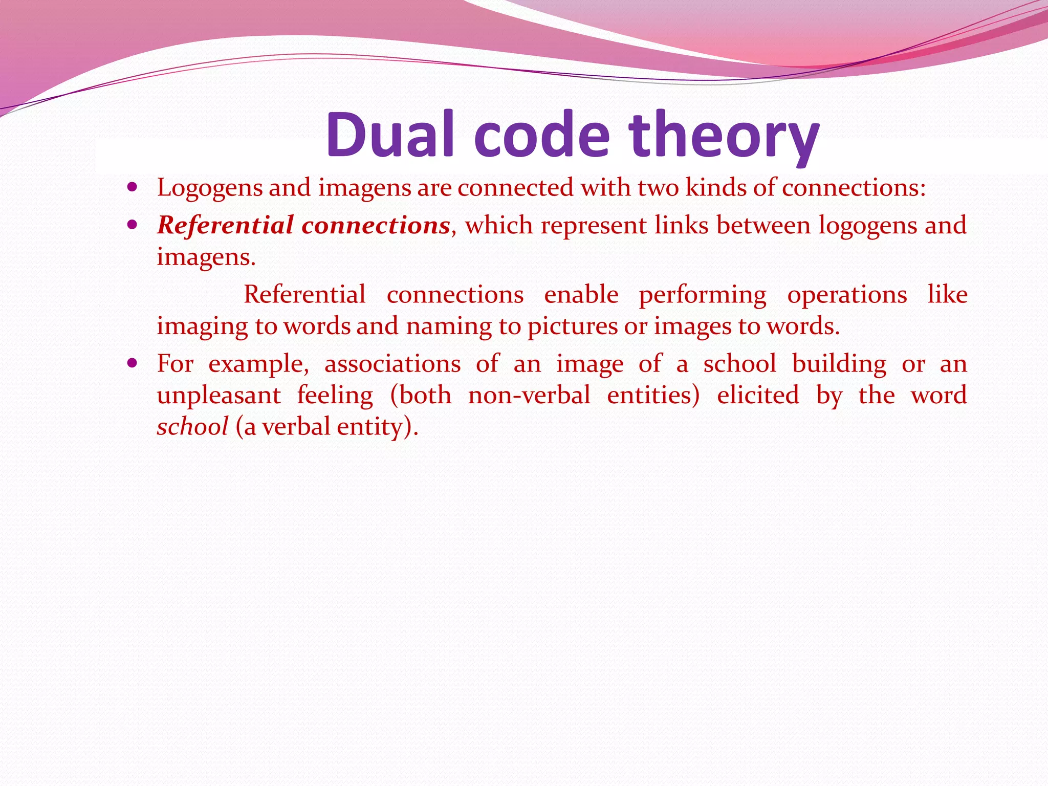Dual code theory
 Logogens and imagens are connected with two kinds of connections:
 Referential connections, which represent links between logogens and
imagens.
Referential connections enable performing operations like
imaging to words and naming to pictures or images to words.
 For example, associations of an image of a school building or an
unpleasant feeling (both non-verbal entities) elicited by the word
school (a verbal entity).
 