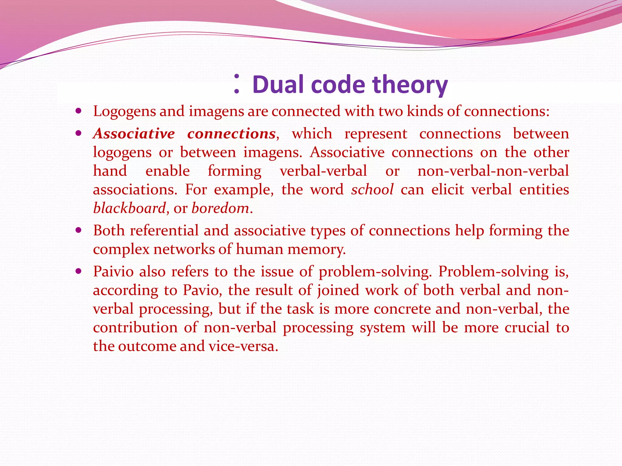 : Dual code theory
 Logogens and imagens are connected with two kinds of connections:
 Associative connections, which represent connections between
logogens or between imagens. Associative connections on the other
hand enable forming verbal-verbal or non-verbal-non-verbal
associations. For example, the word school can elicit verbal entities
blackboard, or boredom.
 Both referential and associative types of connections help forming the
complex networks of human memory.
 Paivio also refers to the issue of problem-solving. Problem-solving is,
according to Pavio, the result of joined work of both verbal and non-
verbal processing, but if the task is more concrete and non-verbal, the
contribution of non-verbal processing system will be more crucial to
the outcome and vice-versa.
 