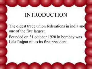INTRODUCTION
• The oldest trade union federations in india and
one of the five largest.
• Founded on 31 october 1920 in bombay was
Lala Rajput rai as its first president.
 
