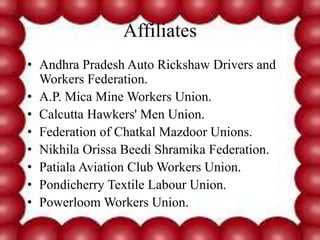 Affiliates
• Andhra Pradesh Auto Rickshaw Drivers and
Workers Federation.
• A.P. Mica Mine Workers Union.
• Calcutta Hawkers' Men Union.
• Federation of Chatkal Mazdoor Unions.
• Nikhila Orissa Beedi Shramika Federation.
• Patiala Aviation Club Workers Union.
• Pondicherry Textile Labour Union.
• Powerloom Workers Union.
 