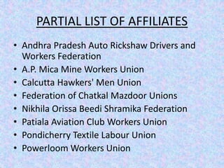 PARTIAL LIST OF AFFILIATES 
• Andhra Pradesh Auto Rickshaw Drivers and 
Workers Federation 
• A.P. Mica Mine Workers Union 
• Calcutta Hawkers' Men Union 
• Federation of Chatkal Mazdoor Unions 
• Nikhila Orissa Beedi Shramika Federation 
• Patiala Aviation Club Workers Union 
• Pondicherry Textile Labour Union 
• Powerloom Workers Union 
 