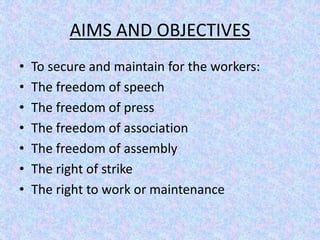 AIMS AND OBJECTIVES 
• To secure and maintain for the workers: 
• The freedom of speech 
• The freedom of press 
• The freedom of association 
• The freedom of assembly 
• The right of strike 
• The right to work or maintenance 
 
