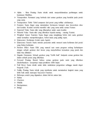  Alpha – Beta Pruning: Suatu teknik untuk menyerdehanakan perhitungan untuk
keputusan MiniMax.
 Transposition: Permutasi yang berbeda dari urutan gerakan yang berakhir pada posisi
yang sama.
 Transposition Table: Tabel campuran dari posisi yang terlihat sebelumnya.
 Features: Suatu fungsi yang menentukan bermacam kategori atau kecocokan class
dari kondisi. Kondisi tersebut memiliki nilai yang sama untuk semua Feature.
 Expected Value: Suatu nilai yang diharapkan untuk suatu kondisi.
 Material Value: Suatu nilai yang diberikan kepada masing – masing Feature.
 Weighted Linear Function: Suatu fungsi yang menghitung bobot dari suatu gerakan
untuk kemudian memperhitungkan, bobot mana yang paling tepat.
 Quiescence: Kediaman (Letak suatu Agent).
 Quiescence Search: Suatu metode pencarian untuk mencari suatu kediaman dari posisi
yang bukan kediaman.
 Horizon Effect: Suatu Efek yang muncul saat suatu program sedang berhadapan
dengan sebuah gerakan dari lawan yang menyebabkan kerusakan yang parah dan
tidak bisa dihindari.
 Singular Extensions: Sebuah gerakan yang “Lebih baik” daripada semua gerakan lain
dalam sebuah posisi yang diberikan.
 Forward Pruning: Berarti bahwa semua gerakan pada node yang diberikan
disederhanakan secepatnya tanpa pemikiran lebih lanjut.
 Null Move: Suatu teknik untuk tidak melakukan pergerakan sehingga musuh dapat
bergerak 2 kali.
 Futility Pruning: Suatu teknik yang membantu untuk memutuskan langkah mana yang
lebih baik untuk mencapai Successor Function.
 Beberapa contoh yang digunakan dalam bab ini antara lain:
 Halma
 Checkers
 Othello
 Backgammon
 Bridge
 
