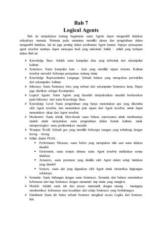 Bab 7
Logical Agents
Bab ini menjelaskan tentang bagaimana suatu Agents dapat mengambil tindakan
selayaknya manusia. Manusia pada umumnya memiliki alasan dan pengetahuan dalam
mengambil tindakan, hal ini juga penting dalam pembuatan Agent buatan. Supaya pencapaian
agent tersebut nantinya dapat mencapai hasil yang maksimal. Istilah – istilah yang terdapat
dalam Bab ini:
 Knowledge Base: Adalah suatu kumpulan data yang terbentuk dari sekumpulan
kalimat.
 Sentences: Suatu kumpulan kata – kata yang memiliki tujuan tertentu. Kalimat
tersebut mewakli beberapa pernyataan tentang dunia
 Knowledge Representation Language: Sebuah bahasa yang merupakan perwakilan
dari sekumpulan kalimat.
 Inference: Suatu Sentences baru yang terbuat dari sekumpulan Sentences lama. Dapat
juga diartikan sebagai Kesimpulan.
 Logical Agents: Suatu Agents yang haruslah menyelesaikan masalah berdasarkan
pada Inference dari suatu Knowledge Base.
 Knowledge Level: Suatu pengetahuan yang hanya menentukan apa yang diketahui
oleh Agent tersebut, dan menentukan pula tujuan dari Agent tersebut, untuk dapat
menentukan sikap dari Agent tersebut.
 Declarative: Suatu teknik Men-desain suatu bahasa representasi untuk membuatnya
mudah untuk menyatakan suatu pengetahuan dalam bentuk kalimat, untuk
mempersingkat suatu pembentukan masalah.
 Wumpus World: Sebuah goa yang memiliki beberapa ruangan yang terhubung dengan
lorong – lorong.
 Istilah dalam PEAS:
 Performance Measure, suatu bobot yang merupakan nilai saat suatu tidakan
diambil.
 Enviroment, suatu tempat dimana suatu Agent tersebut melakukan semua
tindakan.
 Actuators, suatu peraturan yang dimiliki oleh Agent dalam setiap tindakan
yang diambil
 Sensors, suatu alat yang digunakan oleh Agent untuk memeriksa lingkungan
sekitarnya.
 Semantic: Suatu hubungan dengan suatu Sentences. Semantic dari bahasa menentukan
kebenaran dari tiap Sentences dengan mematuhi tiap dunia yang mungkin.
 Models: Adalah suatu inti dari proses matematik dengan masing – masingnya
membetulkan kebenaran atau kesalahan dari setiap Sentences yang berhubungan.
 Entailment: Suatu ide bahsa sebuah Sentence mengikuti secara Logika dari Sentence
lain.
 