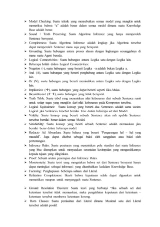  Model Checking: Suatu teknik yang menyebutkan semua model yang mungkin untuk
memeriksa bahwa “a” adalah benar dalam semua model dimana suatu Knowledge
Base adalah benar.
 Sound / Truth Preserving: Suatu Algoritma Inference yang hanya memperoleh
Sentence bersyarat.
 Completeness: Suatu Algoritma Inference adalah lengkap jika Algoritma tersebut
dapat memperoleh Sentence mana saja yang bersyarat.
 Grounding: Suatu hubungan antara proses alasan dengan lingkungan sesungguhnya di
mana suatu Agent berada.
 Logical Connectivities: Suatu hubungan antara Logika satu dengan Logika lain.
 Beberapa Istilah dalam Logical Connectivities:
 Negation (-), suatu hubungan yang berarti Logika –a adalah bukan Logika a.
 And (A), suatu hubungan yang berarti penghubung antara Logika satu dengan Logika
lain.
 Or (V), suatu hubungan yang berarti memisahkan antara Logika satu dengan Logika
lain.
 Implication (), suatu hubungan yang dapat berarti seperti Jika-Maka.
 Biconditional (), suatu hubungan yang tidak bersyarat.
 Truth Table: Suatu tabel yang menentukan nilai kebenaran dari sebuah Sentence rumit
untuk setiap tugas yang mungkin dari nilai kebenaran pada Komponen tersebut.
 Logical Equivalence: Suatu konsep yang berarti dua Sentences adalah sama secara
Logical jika Sentences tersebut bernilai True dalam beberapa set dari Model.
 Validity: Suatu konsep yang berarti sebuah Sentence akan sah apabila Sentence
tersebut bernilai benar dalam semua Model.
 Satisfiability: Suatu konsep yang bearti sebuah Sentence adalah memuaskan jika
bernilai benar dalam beberapa model.
 Reducto Ad Absurdum: Suatu bahasa yang berarti “Pengurangan hal – hal yang
mustahil”. Juga dapat disebut sebagai bukti oleh sanggahan atau bukti oleh
pertentangan.
 Inference Rules: Suatu peraturan yang menentukan pola standart dari suatu Inference
yang bisa diterapkan untuk menyatakan serantaian kesimpulan yang mengarahkannya
kepada tujuan yang diinginkan.
 Proof: Sebuah urutan penerapan dari Inference Rules.
 Monotonicity: Suatu teori yang mengatakan bahwa set dari Sentence bersyarat hanya
dapat meningkat sebagai informasi yang ditambahkan kedalam Knowledge Base.
 Factoring: Penghapusan beberapa salinan dari Literal.
 Refutation Completeness: Bearti bahwa keputusan selalu dapat digunakan untuk
memastikan maupun untuk menyanggah suatu Sentence.
 Ground Resolution Theorem: Suatu teori yang berbunyi “Jika sebuah set dari
ketentuan tersebut tidak memuaskan, maka pengakhiran keputusan dari ketentuan –
ketentuan tersebut membawa ketentuan kosong.
 Horn Clauses: Suatu pemisahan dari Literal dimana Maximal satu dari Literal
tersebut adalah positif.
 