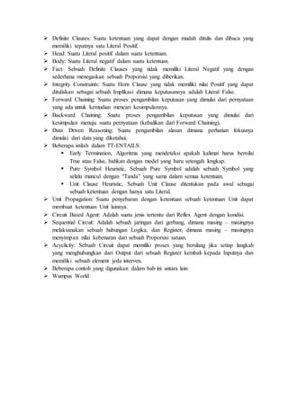  Definite Clauses: Suatu ketentuan yang dapat dengan mudah ditulis dan dibaca yang
memiliki tepatnya satu Literal Positif.
 Head: Suatu Literal positif dalam suatu ketentuan.
 Body: Suatu Literal negatif dalam suatu ketentuan.
 Fact: Sebuah Definite Clauses yang tidak memiliki Literal Negatif yang dengan
sederhana menegaskan sebuah Proporsisi yang diberikan.
 Integrity Constraints: Suatu Horn Clause yang tidak memiliki nilai Positif yang dapat
dituliskan sebagai sebuah Implikasi dimana keputusannya adalah Literal False.
 Forward Chaining: Suatu proses pengambilan keputusan yang dimulai dari pernyataan
yang ada untuk kemudian mencari kesimpulannya.
 Backward Chaining: Suatu proses pengambilan keputusan yang dimulai dari
kesimpulan menuju suatu pernyataan (kebalikan dari Forward Chaining).
 Data Driven Reasoning: Suatu pengambilan alasan dimana perhatian fokusnya
dimulai dari data yang diketahui.
 Beberapa istilah dalam TT-ENTAILS:
 Early Termination, Algoritma yang mendeteksi apakah kalimat harus bernilai
True atau False, bahkan dengan model yang baru setengah lengkap.
 Pure Symbol Heuristic, Sebuah Pure Symbol adalah sebuah Symbol yang
selalu muncul dengan “Tanda” yang sama dalam semua ketentuan.
 Unit Clause Heuristic, Sebuah Unit Clause ditentukan pada awal sebagai
sebuah ketentuan dengan hanya satu Literal.
 Unit Propagation: Suatu penyebaran dengan ketentuan sebuah ketentuan Unit dapat
membuat ketentuan Unit lainnya.
 Circuit Based Agent: Adalah suatu jenis tertentu dari Reflex Agent dengan kondisi.
 Sequential Circuit: Adalah sebuah jaringan dari gerbang, dimana masing – masingnya
melaksanakan sebuah hubungan Logika, dan Register, dimana masing – masingnya
menyimpan nilai kebenaran dari sebuah Proporsisi satuan.
 Acyclicity: Sebuah Circuit dapat memiliki proses yang berulang jika setiap langkah
yang menghubungkan dari Output dari sebuah Register kembali kepada Inputnya dan
memiliki sebuah element jeda interven.
 Beberapa contoh yang digunakan dalam bab ini antara lain:
 Wumpus World
 