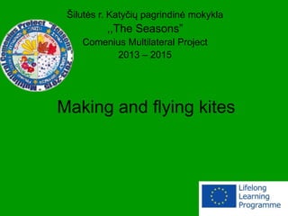 Making and flying kites
Šilutės r. Katyčių pagrindinė mokykla
,,The Seasons”
Comenius Multilateral Project
2013 – 2015
 