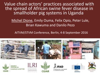 Value chain actors‘ practices associated with
the spread of African swine fever disease in
smallholder pig systems in Uganda
Michel Dione, Emily Ouma, Felix Opio, Peter Lule,
Brian Kawuma and Danilo Pezo
AITVM/STVM Conference, Berlin, 4-8 September 2016
 