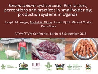 Taenia solium cysticercosis: Risk factors,
perceptions and practices in smallholder pig
production systems in Uganda
Joseph. M. Kungu, Michel M. Dione, Francis Ejobi, Michael Ocaido,
Delia Grace
AITVM/STVM Conference, Berlin, 4-8 September 2016
 