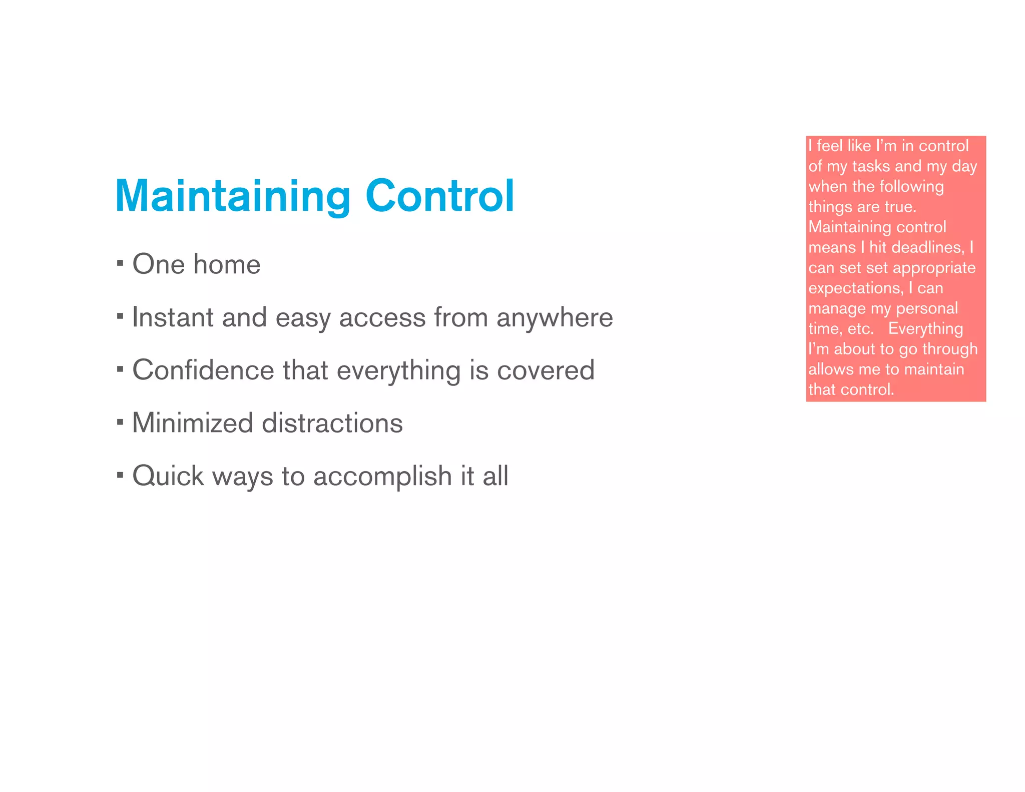Maintaining Control
• One home
• Instant and easy access from anywhere
• Conﬁdence that everything is covered
• Minimized distractions
• Quick ways to accomplish it all
I feel like I’m in control
of my tasks and my day
when the following
things are true.
Maintaining control
means I hit deadlines, I
can set set appropriate
expectations, I can
manage my personal
time, etc. Everything
I’m about to go through
allows me to maintain
that control.
 