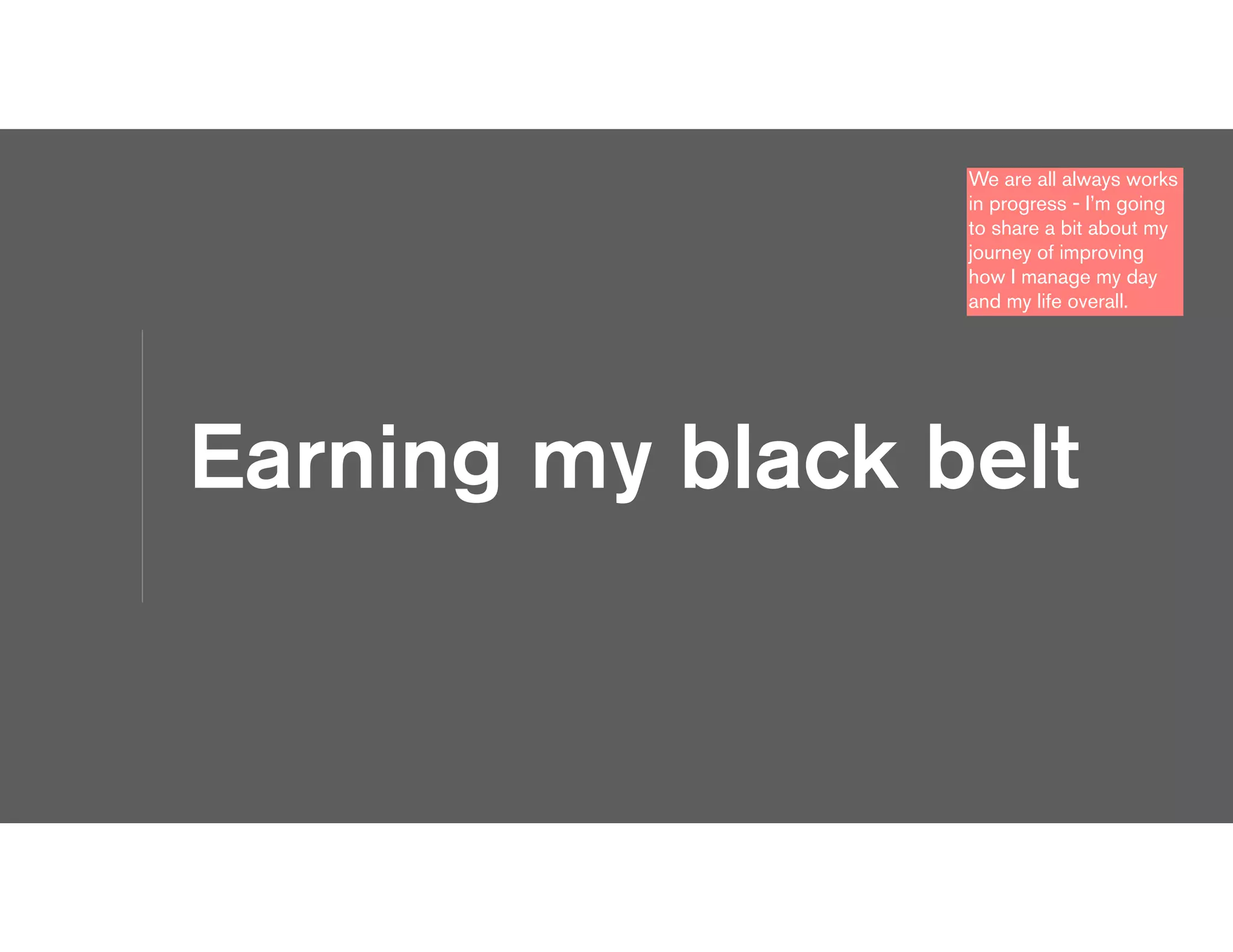 Earning my black belt
We are all always works
in progress - I’m going
to share a bit about my
journey of improving
how I manage my day
and my life overall.
 