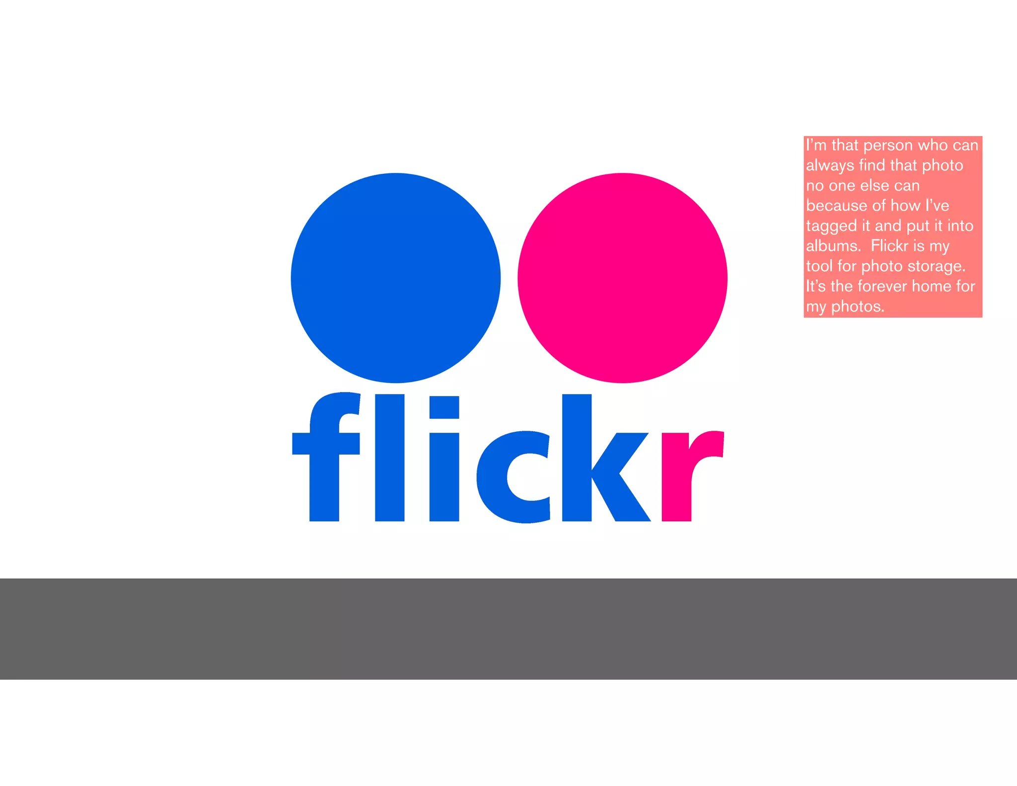 I’m that person who can
always ﬁnd that photo
no one else can
because of how I’ve
tagged it and put it into
albums. Flickr is my
tool for photo storage.
It’s the forever home for
my photos.
 