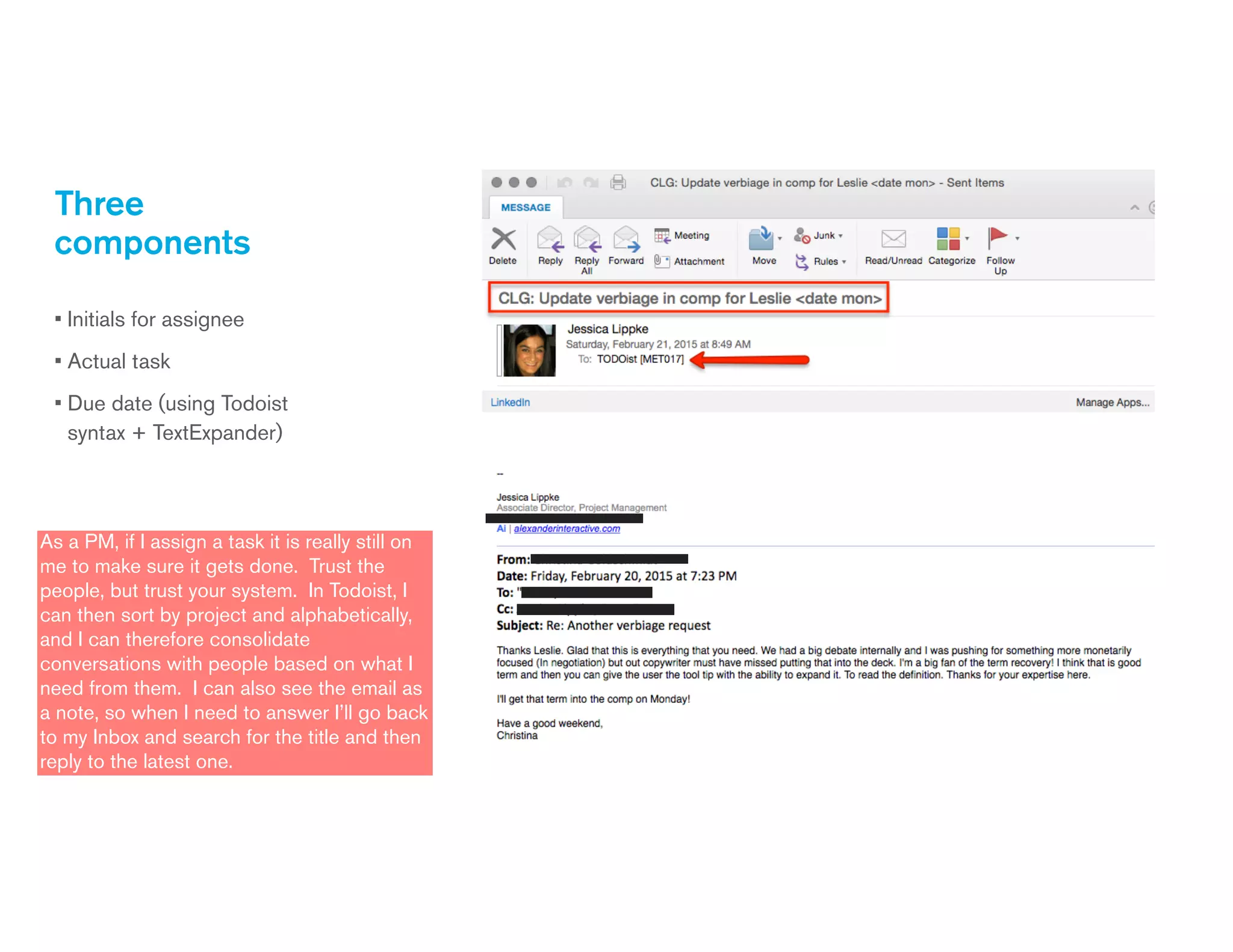 Three
components
• Initials for assignee
• Actual task
• Due date (using Todoist
syntax + TextExpander)
As a PM, if I assign a task it is really still on
me to make sure it gets done. Trust the
people, but trust your system. In Todoist, I
can then sort by project and alphabetically,
and I can therefore consolidate
conversations with people based on what I
need from them. I can also see the email as
a note, so when I need to answer I’ll go back
to my Inbox and search for the title and then
reply to the latest one.
 