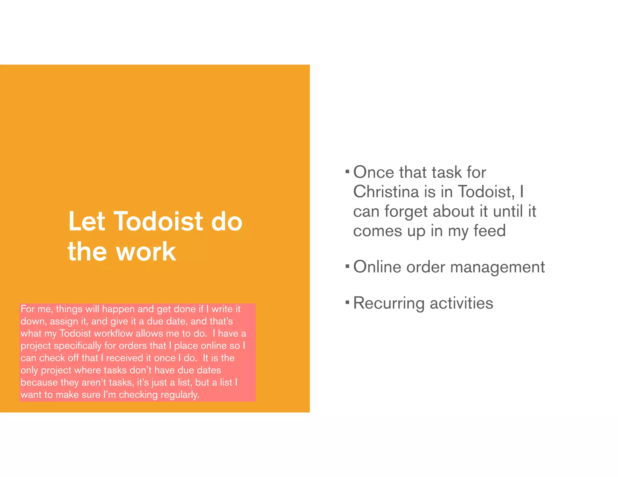 Let Todoist do
the work
• Once that task for
Christina is in Todoist, I
can forget about it until it
comes up in my feed
• Online order management
• Recurring activitiesFor me, things will happen and get done if I write it
down, assign it, and give it a due date, and that’s
what my Todoist workﬂow allows me to do. I have a
project speciﬁcally for orders that I place online so I
can check off that I received it once I do. It is the
only project where tasks don’t have due dates
because they aren’t tasks, it’s just a list, but a list I
want to make sure I’m checking regularly.
 