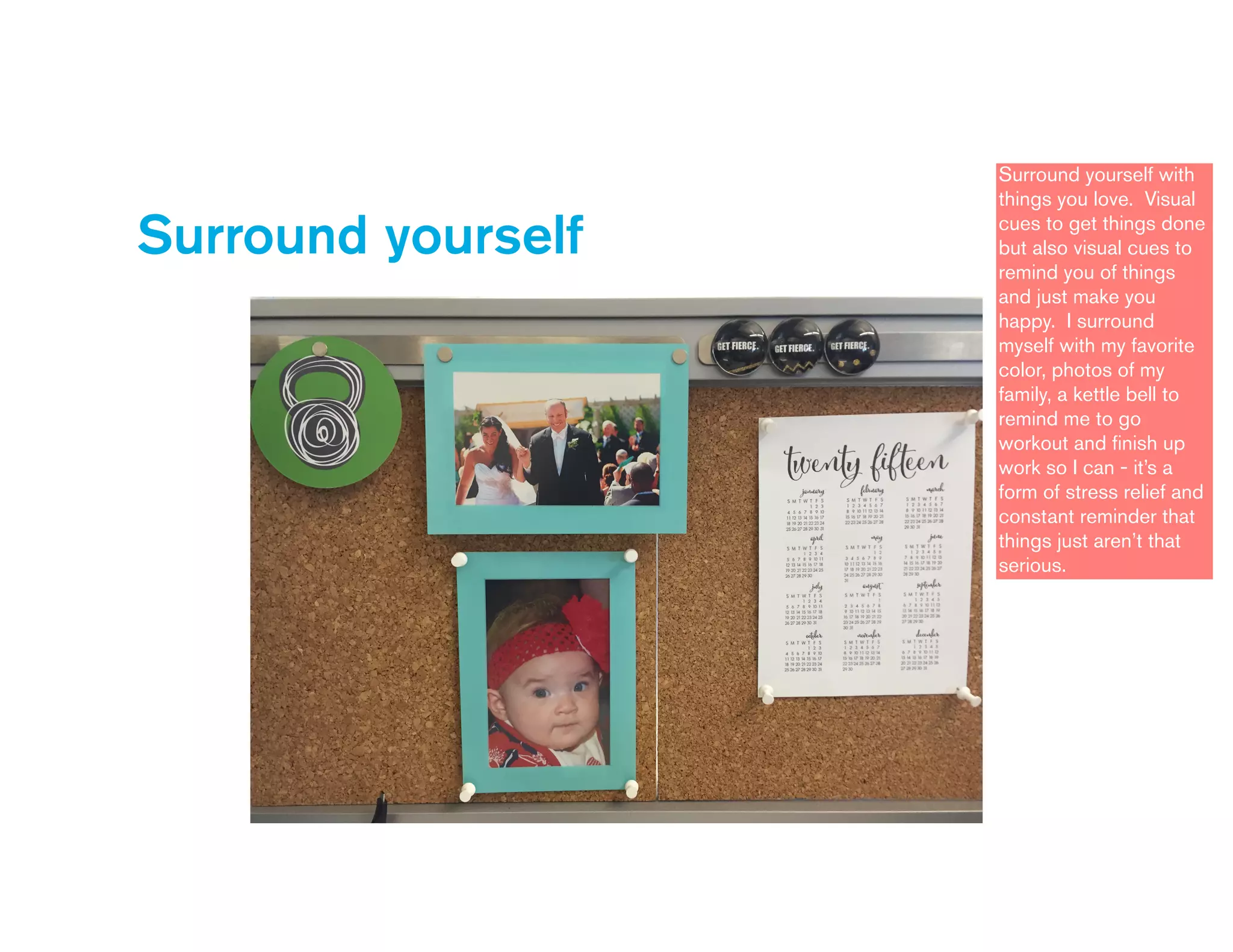 Surround yourself
Surround yourself with
things you love. Visual
cues to get things done
but also visual cues to
remind you of things
and just make you
happy. I surround
myself with my favorite
color, photos of my
family, a kettle bell to
remind me to go
workout and ﬁnish up
work so I can - it’s a
form of stress relief and
constant reminder that
things just aren’t that
serious.
 
