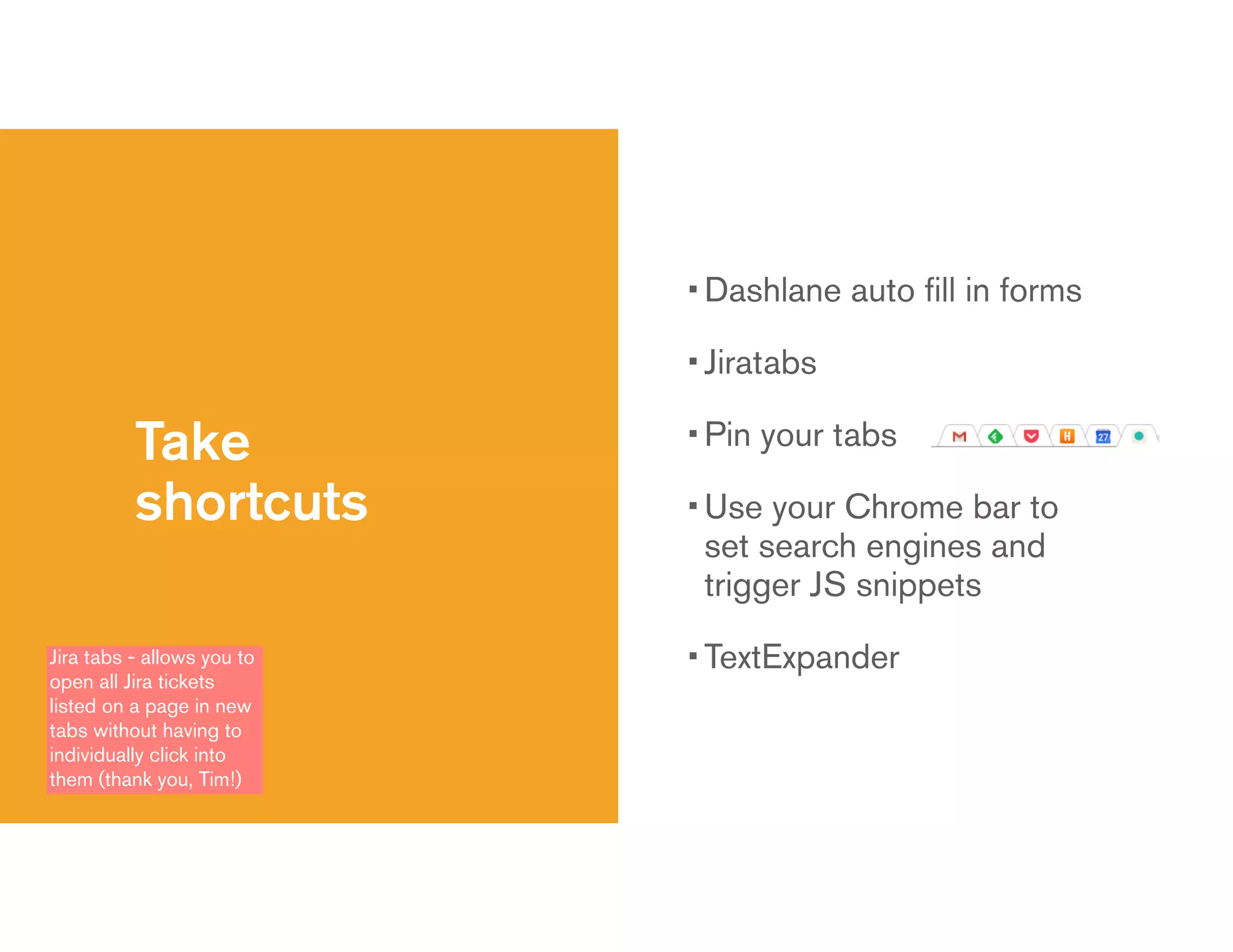 Take
shortcuts
• Dashlane auto ﬁll in forms
• Jiratabs
• Pin your tabs
• Use your Chrome bar to
set search engines and
trigger JS snippets
• TextExpanderJira tabs - allows you to
open all Jira tickets
listed on a page in new
tabs without having to
individually click into
them (thank you, Tim!)
 