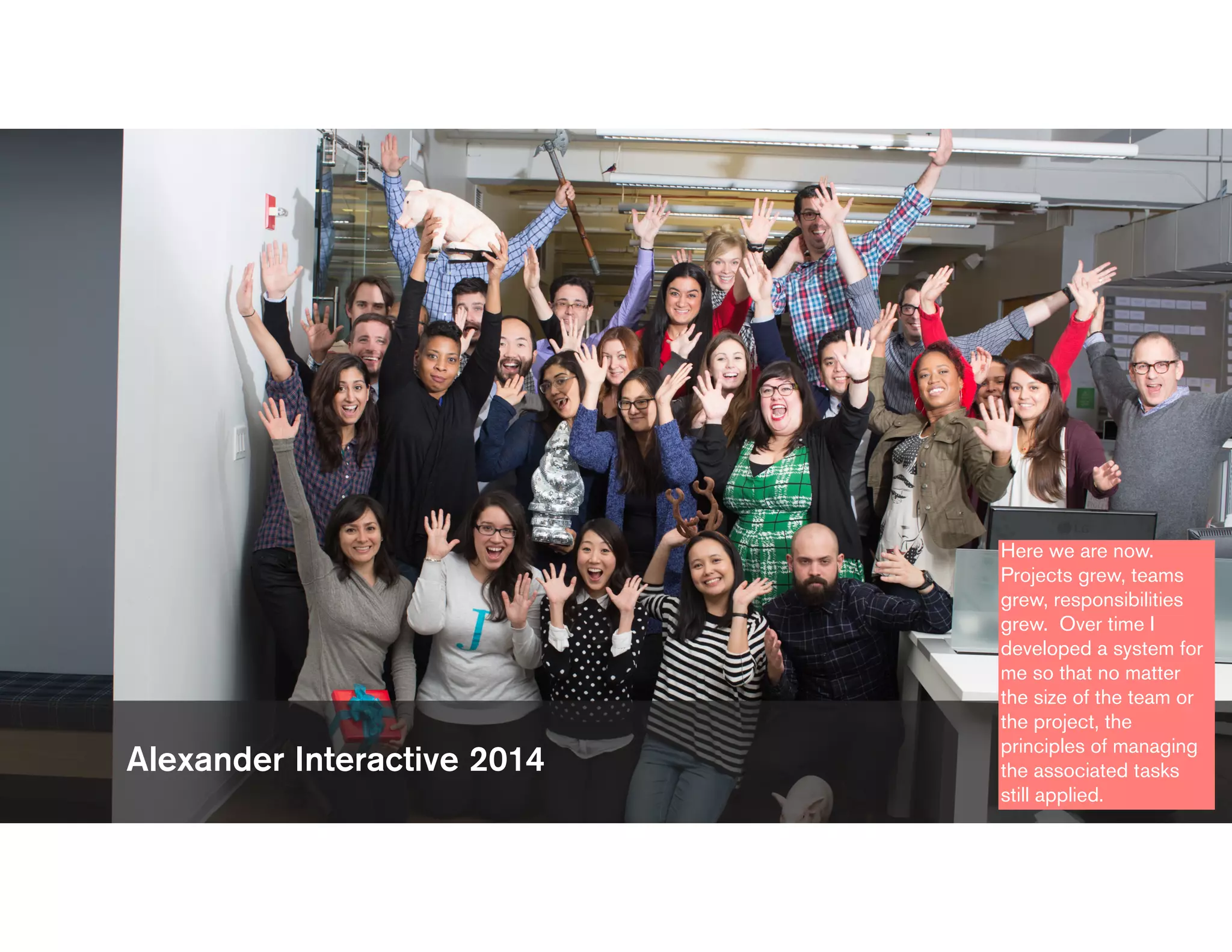 Alexander Interactive 2014
Here we are now.
Projects grew, teams
grew, responsibilities
grew. Over time I
developed a system for
me so that no matter
the size of the team or
the project, the
principles of managing
the associated tasks
still applied.
 