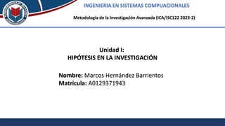 INGENIERIA EN SISTEMAS COMPUACIONALES
Metodología de la Investigación Avanzada (ICA/ISC122 2023-2)
Unidad I:
HIPÓTESIS EN LA INVESTIGACIÓN
Nombre: Marcos Hernández Barrientos
Matricula: A0129371943
 
