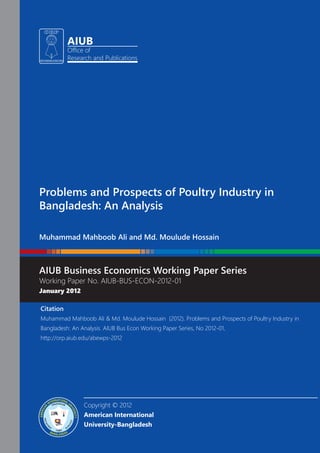 AIUB
Office of
Research and Publications
Problems and Prospects of Poultry Industry in
Bangladesh: An Analysis
Muhammad Mahboob Ali and Md. Moulude Hossain
AIUB Business Economics Working Paper Series
Working Paper No. AIUB-BUS-ECON-2012-01
January 2012
Copyright © 2012
American International
University-Bangladesh
Citation
Muhammad Mahboob Ali & Md. Moulude Hossain (2012). Problems and Prospects of Poultry Industry in
Bangladesh: An Analysis. AIUB Bus Econ Working Paper Series, No 2012-01,
http://orp.aiub.edu/abewps-2012
 