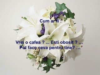 Cum ar fi : Vrei o cafea ? ... Esti obosit ? …  Pot face ceva pentru tine? … 